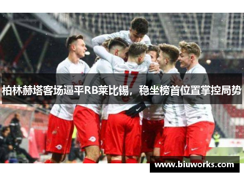 柏林赫塔客场逼平RB莱比锡，稳坐榜首位置掌控局势