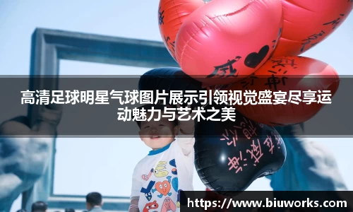 高清足球明星气球图片展示引领视觉盛宴尽享运动魅力与艺术之美